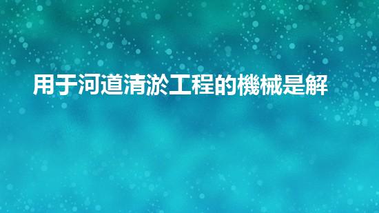 用于河道清淤工程的機械是解放河道淤積，重塑城市生態(tài)！